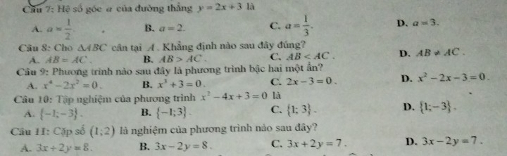 Cầu 7: Hệ số góc a của đường thẳng y=2x+3 là
A. a= 1/2 . B. a=2. C. a= 1/3 . D. a=3. 
Câu 8: Cho △ ABC cân tại A. Khẳng định nào sau đây đúng?
A. AB=AC. B. AB>AC. C. AB . D. AB!= AC. 
Câu 9: Phương trình nào sau đây là phương trình bậc hai một ẩn?
A. x^4-2x^2=0. B. x^3+3=0. C. 2x-3=0. D. x^2-2x-3=0. 
Câu 10: Tập nghiệm của phương trình x^2-4x+3=0 là
C.
D.
A.  -1;-3. B.  -1;3.  1;3.  1;-3. 
Câu 11: Cặp số (1;2) là nghiệm của phương trình nào sau đây?
A. 3x+2y=8. B. 3x-2y=8. C. 3x+2y=7. D. 3x-2y=7.