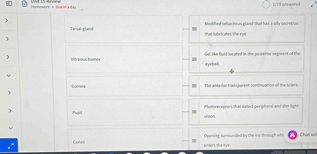 Review 
Homework ● Due in a day 1/19 answered K 
Modified sebaceous gland that has a oily secretion 
Tarsal gland = 
that lubricates the eye 
Gel like fluid located in the posterior segment of the 
Vitreous humor = 
eyeball. 
Cornea The anterior transparent continuation of the sclera. 
Photoreceptors that detect peripheral and dim light 
Pupil 
≡ 
vision. 
Opening surrounded by the iris through whi Chat wi 
Cones enters the eye.