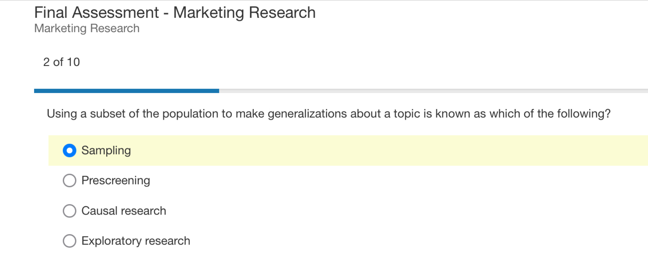 Final Assessment - Marketing Research
Marketing Research
2 of 10
Using a subset of the population to make generalizations about a topic is known as which of the following?
Sampling
Prescreening
Causal research
Exploratory research