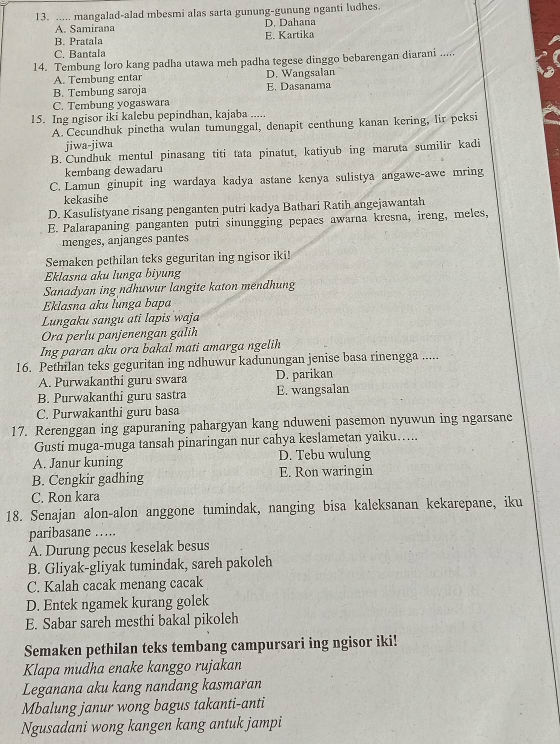 ..... mangalad-alad mbesmi alas sarta gunung-gunung nganti ludhes.
A. Samirana D. Dahana
B. Pratala E. Kartika
C. Bantala
14. Tembung loro kang padha utawa meh padha tegese dinggo bebarengan diarani .....
A. Tembung entar D. Wangsalan
B. Tembung saroja E. Dasanama
C. Tembung yogaswara
15. Ing ngisor iki kalebu pepindhan, kajaba .....
A. Cecundhuk pinetha wulan tumunggal, denapit centhung kanan kering, lir peksi
jiwa-jiwa
B. Cundhuk mentul pinasang titi tata pinatut, katiyub ing maruta sumilir kadi
kembang dewadaru
C. Lamun ginupit ing wardaya kadya astane kenya sulistya angawe-awe mring
kekasihe
D. Kasulistyane risang penganten putri kadya Bathari Ratih angejawantah
E. Palarapaning panganten putri sinungging pepaes awarna kresna, ireng, meles,
menges, anjanges pantes
Semaken pethilan teks geguritan ing ngisor iki!
Eklasna aku lunga biyung
Sanadyan ing ndhuwur langite katon mendhung
Eklasna aku lunga bapa
Lungaku sangu ati lapis waja
Ora perlu panjenengan galih
Ing paran aku ora bakal mati amarga ngelih
16. Pethilan teks geguritan ing ndhuwur kadunungan jenise basa rinengga .....
A. Purwakanthi guru swara D. parikan
B. Purwakanthi guru sastra E. wangsalan
C. Purwakanthi guru basa
17. Rerenggan ing gapuraning pahargyan kang nduweni pasemon nyuwun ing ngarsane
Gusti muga-muga tansah pinaringan nur cahya keslametan yaiku…...
A. Janur kuning D. Tebu wulung
B. Cengkir gadhing E. Ron waringin
C. Ron kara
18. Senajan alon-alon anggone tumindak, nanging bisa kaleksanan kekarepane, iku
paribasane ……
A. Durung pecus keselak besus
B. Gliyak-gliyak tumindak, sareh pakoleh
C. Kalah cacak menang cacak
D. Entek ngamek kurang golek
E. Sabar sareh mesthi bakal pikoleh
Semaken pethilan teks tembang campursari ing ngisor iki!
Klapa mudha enake kanggo rujakan
Leganana aku kang nandang kasmaran
Mbalung janur wong bagus takanti-anti
Ngusadani wong kangen kang antuk jampi