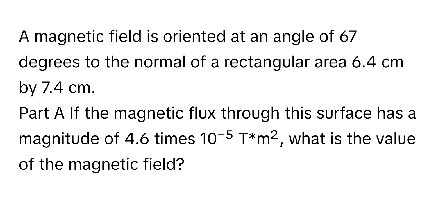 A magnetic field is oriented at an angle of 67 degrees to the normal of a rectangular area 6.4 cm by 7.4 cm. 
Part A If the magnetic flux through this surface has a magnitude of 4.6 times 10⁻⁵ T*m², what is the value of the magnetic field?