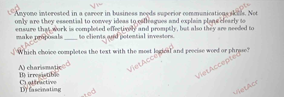 Anyone interested in a career in business needs superior communications skills. Not
only are they essential to convey ideas to colleagues and explain plans clearly to
ensure that work is completed effectively and promptly, but also they are needed to
make proposals_ to clients and potential investors.
Which choice completes the text with the most logical and precise word or phrase?
VietAccepte
A) charismatic
B) irresistible
C) attractivo
D) fascinating
ted
v ie t co