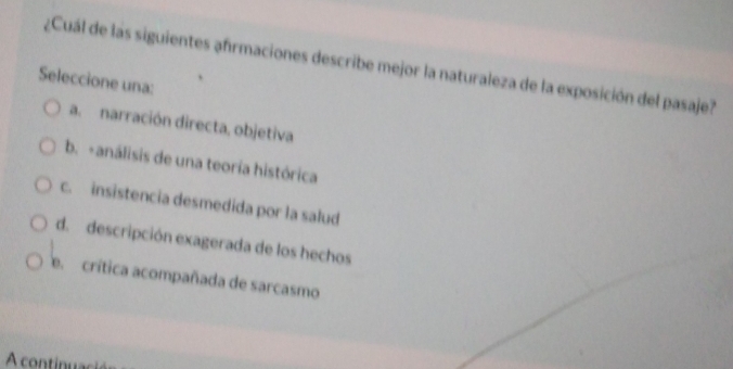 ¿Cuál de las siguientes afrmaciones describe mejor la naturaleza de la exposición del pasaje?
Seleccione una:
a. narración directa, objetiva
b. -análisis de una teoría histórica
c. insistencia desmedida por la salud
d. descripción exagerada de los hechos
e. crítica acompañada de sarcasmo