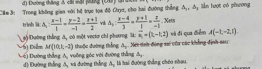 Đường thăng Δ cát mật pháng (OX) lại tícm 
Câu 3: Trong không gian với hệ trục tọa độ Oxyz, cho hai đường thắng △ _1, △ _2 lần lượt có phương 
trình là: △ _1: (x-1)/1 = (y-2)/-1 = (z+1)/2  và △ _2: (x-4)/3 = (y+1)/1 = z/-1 . Xets 
a) Đường thẳng △ _1 có một vectơ chỉ phương là: vector u_1=(1;-1;2) và đi qua điểm A(-1;-2;1). 
b) Điểm M(10;1;-2) thuộc đường thẳng △ _2. Xét tính đúng sai của các khẳng định sau: 
c) Đường thẳng △ _1 vuông góc với đường thẳng △ _2. 
d) Đường thẳng △ _1 và đường thẳng △ _2 là hai đường thẳng chéo nhau.