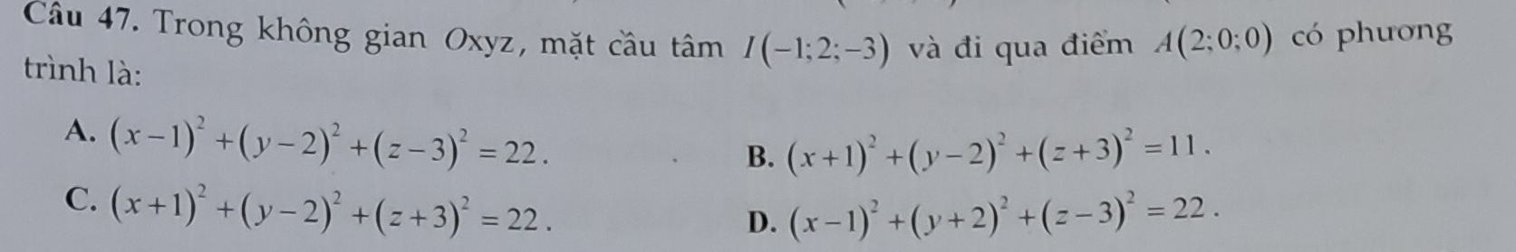 Trong không gian Oxyz, mặt cầu tâm I(-1;2;-3) và đi qua điểm A(2;0;0) có phương
trình là:
A. (x-1)^2+(y-2)^2+(z-3)^2=22.
B. (x+1)^2+(y-2)^2+(z+3)^2=11.
C. (x+1)^2+(y-2)^2+(z+3)^2=22.
D. (x-1)^2+(y+2)^2+(z-3)^2=22.