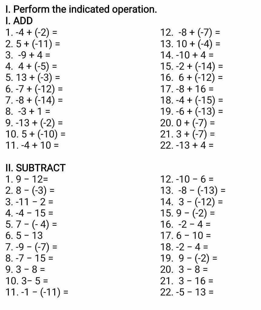 Perform the indicated operation. 
I. ADD 
1. -4+(-2)= 12. -8+(-7)=
2. 5+(-11)= 13. 10+(-4)=
3. -9+4= 14. -10+4=
4. 4+(-5)= 15. -2+(-14)=
5. 13+(-3)= 16. 6+(-12)=
6. -7+(-12)= 17. -8+16=
7. -8+(-14)= 18. -4+(-15)=
8. -3+1= 19. -6+(-13)=
9. -13+(-2)= 20. 0+(-7)=
10. 5+(-10)= 21. 3+(-7)=
11. -4+10= 22. -13+4=
II. SUBTRACT 
1. 9-12= 12. -10-6=
2. 8-(-3)= 13. -8-(-13)=
3. -11-2= 14. 3-(-12)=
4. -4-15= 15. 9-(-2)=
5. 7-(-4)= 16. -2-4=
6. 5-13 17. 6-10=
7. -9-(-7)= 18. -2-4=
8. -7-15= 19. 9-(-2)=
9. 3-8= 20. 3-8=
10. 3-5= 21. 3-16=
11. -1-(-11)= 22. -5-13=