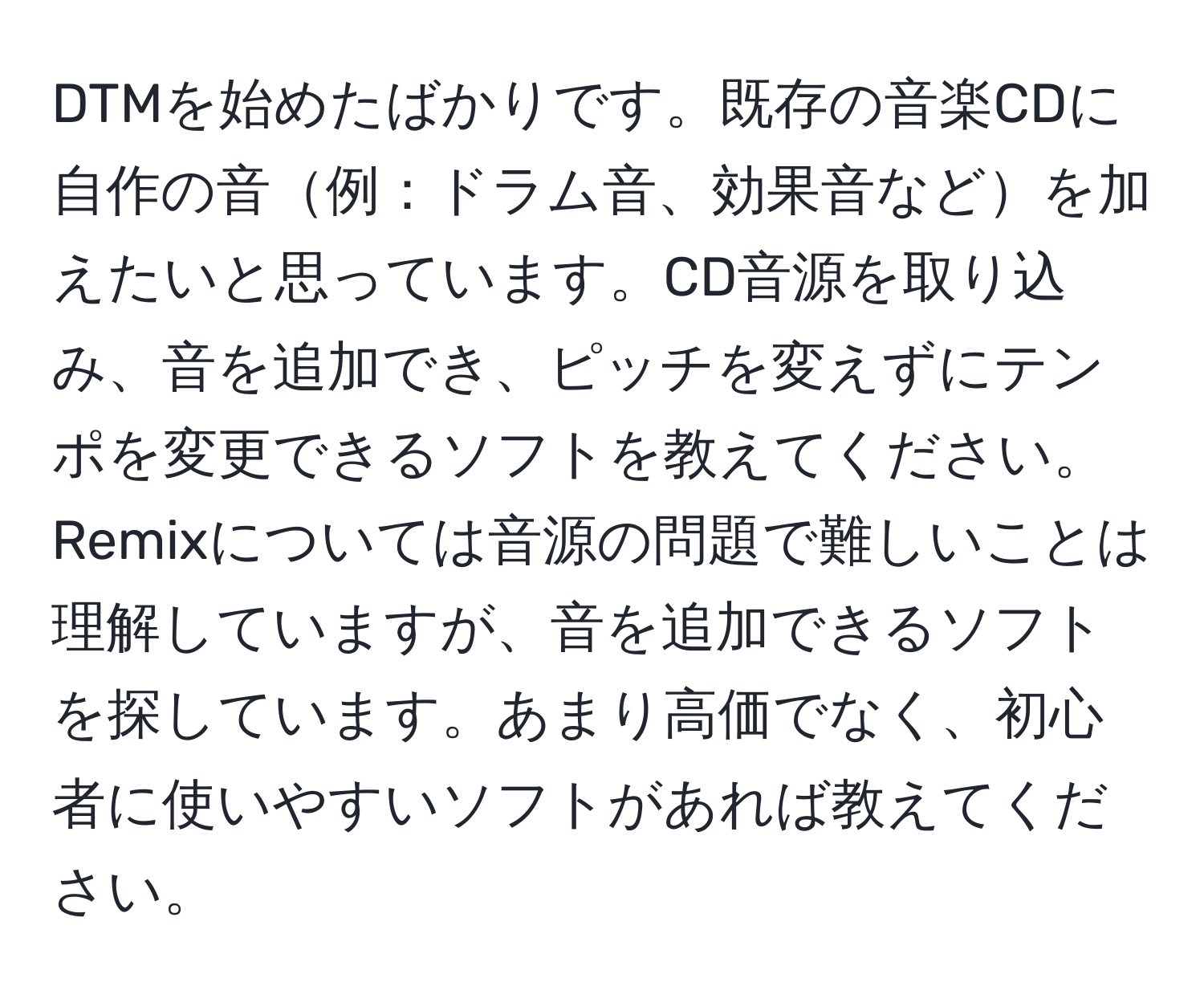 DTMを始めたばかりです。既存の音楽CDに自作の音例：ドラム音、効果音などを加えたいと思っています。CD音源を取り込み、音を追加でき、ピッチを変えずにテンポを変更できるソフトを教えてください。Remixについては音源の問題で難しいことは理解していますが、音を追加できるソフトを探しています。あまり高価でなく、初心者に使いやすいソフトがあれば教えてください。