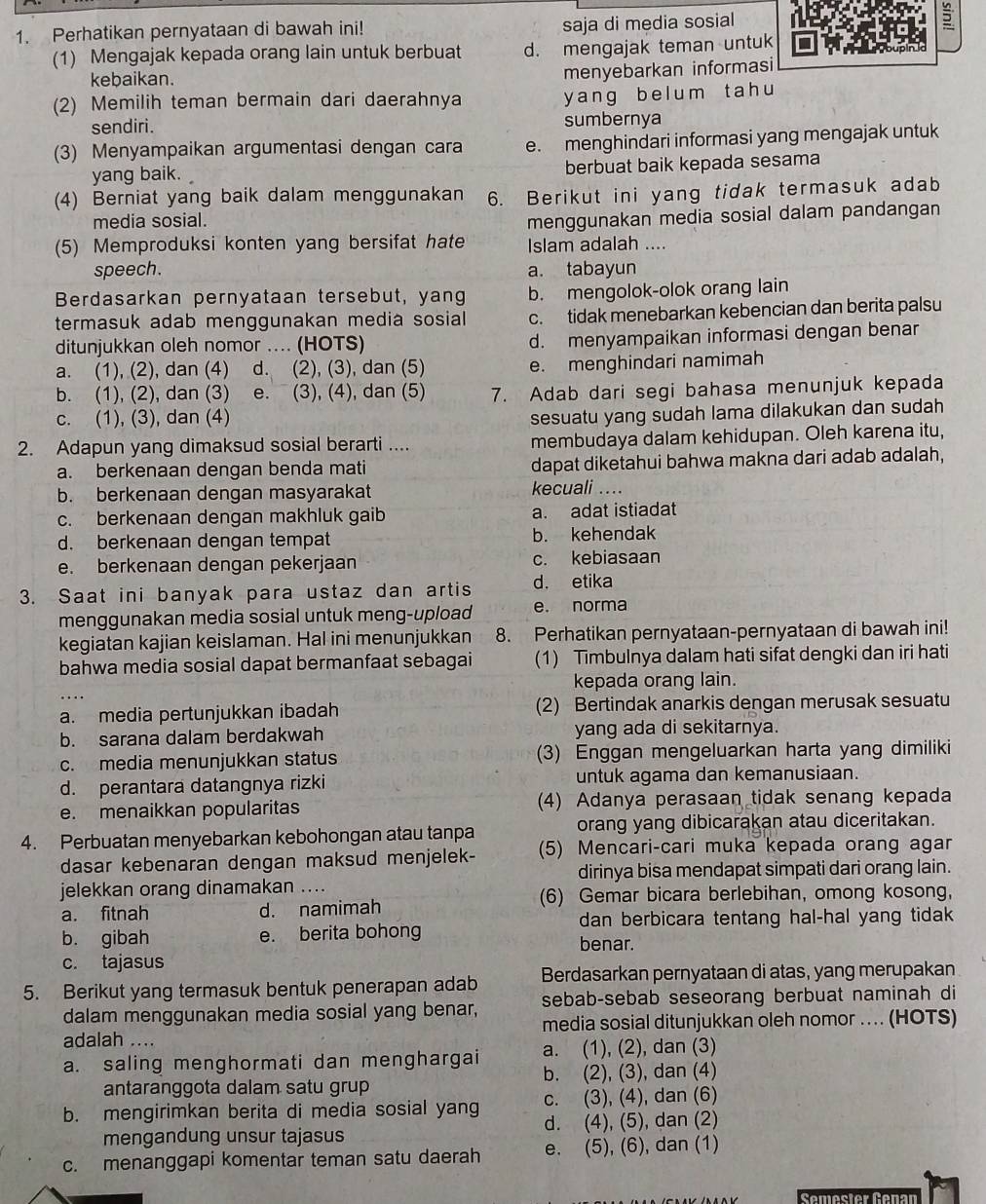 Perhatikan pernyataan di bawah ini! saja di media sosial 5
(1) Mengajak kepada orang lain untuk berbuat d. mengajak teman untuk
kebaikan.
menyebarkan informasi
(2) Memilih teman bermain dari daerahnya
y ang b e l um t a h u
sendiri. sumbernya
(3) Menyampaikan argumentasi dengan cara e. menghindari informasi yang mengajak untuk
yang baik. berbuat baik kepada sesama
(4) Berniat yang baik dalam menggunakan 6. Berikut ini yang tidak termasuk adab
media sosial.
menggunakan media sosial dalam pandangan
(5) Memproduksi konten yang bersifat hate Islam adalah ....
speech. a. tabayun
Berdasarkan pernyataan tersebut, yang b. mengolok-olok orang lain
termasuk adab menggunakan media sosial c. tidak menebarkan kebencian dan berita palsu
ditunjukkan oleh nomor .... (HOTS) d. menyampaikan informasi dengan benar
a. (1), (2), dan (4) d. (2), (3), dan (5) e. menghindari namimah
b. (1), (2), dan (3) e. (3), (4), dan (5) 7. Adab dari segi bahasa menunjuk kepada
c. (1), (3), dan (4)
sesuatu yang sudah lama dilakukan dan sudah
2. Adapun yang dimaksud sosial berarti .... membudaya dalam kehidupan. Oleh karena itu,
a. berkenaan dengan benda mati dapat diketahui bahwa makna dari adab adalah,
b. berkenaan dengan masyarakat kecuali ....
c. berkenaan dengan makhluk gaib a. adat istiadat
d. berkenaan dengan tempat b. kehendak
e. berkenaan dengan pekerjaan c. kebiasaan
3. Saat ini banyak para ustaz dan artis d. etika
menggunakan media sosial untuk meng-upload e. norma
kegiatan kajian keislaman. Hal ini menunjukkan 8. Perhatikan pernyataan-pernyataan di bawah ini!
bahwa media sosial dapat bermanfaat sebagai (1) Timbulnya dalam hati sifat dengki dan iri hati
kepada orang lain.
..
a. media pertunjukkan ibadah (2) Bertindak anarkis dengan merusak sesuatu
b. sarana dalam berdakwah yang ada di sekitarnya.
c. media menunjukkan status (3) Enggan mengeluarkan harta yang dimiliki
d. perantara datangnya rizki untuk agama dan kemanusiaan.
e. menaikkan popularitas (4) Adanya perasaan tidak senang kepada
4. Perbuatan menyebarkan kebohongan atau tanpa orang yang dibicarakan atau diceritakan.
dasar kebenaran dengan maksud menjelek- (5) Mencari-cari muka kepada orang agar
dirinya bisa mendapat simpati dari orang lain.
jelekkan orang dinamakan ....
a. fitnah d. namimah (6) Gemar bicara berlebihan, omong kosong,
dan berbicara tentang hal-hal yang tidak
b. gibah e. berita bohong benar.
c. tajasus
5. Berikut yang termasuk bentuk penerapan adab Berdasarkan pernyataan di atas, yang merupakan
dalam menggunakan media sosial yang benar, sebab-sebab seseorang berbuat naminah di
media sosial ditunjukkan oleh nomor ... (HOTS)
adalah ....
a. saling menghormati dan menghargai a. (1), (2), dan (3)
antaranggota dalam satu grup b. (2), (3), dan (4)
c. (3), (4), dan (6)
b. mengirimkan berita di media sosial yang d. (4), (5), dan (2)
mengandung unsur tajasus
c. menanggapi komentar teman satu daerah e. (5), (6), dan (1)
Semester Genan