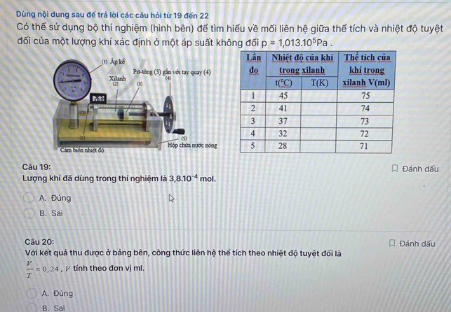 Dùng nội dung sau đế trả lời các câu hỏi từ 19 đến 22
Có thể sử dụng bộ thí nghiệm (hình bên) để tìm hiểu về mối liên hệ giữa thể tích và nhiệt độ tuyệt
đối của một lượng khí xác định ở một áp suất không đối p=1,013.10^5Pa.
Câu 19: Đánh dấu
Lượng khí đã dùng trong thí nghiệm là 3,8.10^(-4) mol.
A. Đúng
B. Sai
Câu 20:
Với kết quả thu được ở bảng bên, công thức liên hệ thế tích theo nhiệt độ tuyệt đối là Đánh dấu
 V/T =0.24 , γ tính theo đơn vị ml.
A. Đúng
B. Sai