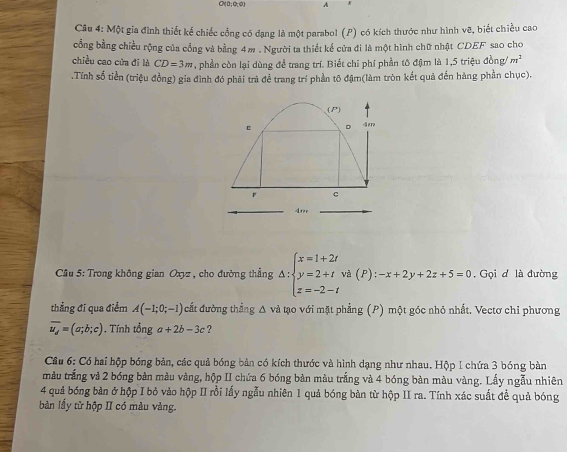 O(0;0;0)
A x
Câu 4: Một gia đình thiết kế chiếc cổng có dạng là một parabol (P) có kích thước như hình vẽ, biết chiều cao 
cổng bằng chiều rộng của cổng và bằng 4m. Người ta thiết kế cửa đi là một hình chữ nhật CDEF sao cho 
chiều cao cửa đi là CD=3m , phần còn lại dùng đề trang trí. Biết chi phí phần tô đậm là 1, 5 triệu đồng/ m^2.Tính số tiền (triệu đồng) gia đình đó phải trả đề trang trí phần tô đậm(làm tròn kết quả đến hàng phần chục). 
Câu 5: Trong không gian Oxyz , cho đường thẳng Delta :beginarrayl x=1+2t y=2+t z=-2-tendarray. và (P) ):-x+2y+2z+5=0. Gọi d là đường 
thẳng đi qua điểm A(-1;0;-1) cắt đường thẳng △ vdot a tạo với mặt phẳng (P) một góc nhỏ nhất. Vectơ chỉ phương
overline u_d=(a;b;c). Tính tổng a+2b-3c ? 
Câu 6: Có hai hộp bóng bàn, các quả bóng bàn có kích thước và hình dạng như nhau. Hộp I chứa 3 bóng bàn 
tràu trắng và 2 bóng bàn màu vàng, hộp II chứa 6 bóng bàn màu trắng và 4 bóng bàn màu vàng. Lấy ngẫu nhiên 
4 quả bóng bàn ở hộp I bỏ vào hộp II rồi lấy ngẫu nhiên 1 quả bóng bàn từ hộp II ra. Tính xác suất để quả bóng 
bàn lấy từ hộp II có màu vàng.