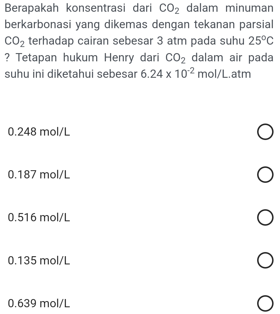 Berapakah konsentrasi dari CO_2 dalam minuman
berkarbonasi yang dikemas dengan tekanan parsial
CO_2 terhadap cairan sebesar 3 atm pada suhu 25°C
? Tetapan hukum Henry dari CO_2 dalam air pada
suhu ini diketahui sebesar 6.24* 10^(-2) m ol/L. .atm
0.248 mol/L
0.187 mol/L
0.516 mol/L
0.135 mol/L
0.639 mol/L