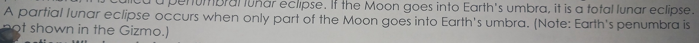 a penumbral lunar eclipse. If the Moon goes into Earth's umbra, it is a total lunar eclipse. 
A partial lunar eclipse occurs when only part of the Moon goes into Earth's umbra. (Note: Earth's penumbra is 
n own in the Gizmo.)