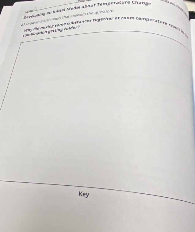 Developing an Initial Model about Temperature Change 
gs are mixed . 
Lesson 1 
21.Draw an initial model that answers the question: 
Why did mixing some substances together at room temperature result in 
combination getting colder? 
Key