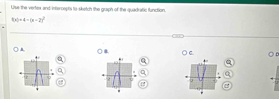 Use the vertex and intercepts to sketch the graph of the quadratic function.
f(x)=4-(x-2)^2
A. 
B. 
C. 

B