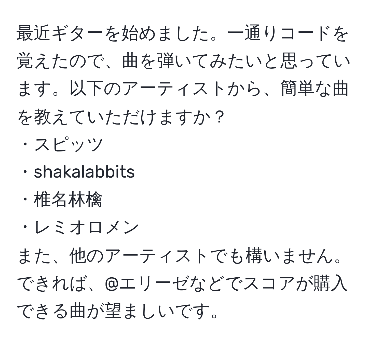 最近ギターを始めました。一通りコードを覚えたので、曲を弾いてみたいと思っています。以下のアーティストから、簡単な曲を教えていただけますか？  
・スピッツ  
・shakalabbits  
・椎名林檎  
・レミオロメン  
また、他のアーティストでも構いません。できれば、@エリーゼなどでスコアが購入できる曲が望ましいです。