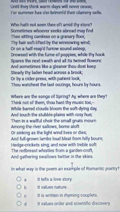 And still more, later howers for the bees,
Until they think warm days will never cease,
For summer has o'er-brimm'd their clammy cells.
Who hath not seen thee oft amid thy store?
Sometimes whoever seeks abroad may find
Thee sitting careless on a granary floor,
Thy hair soft-lifted by the winnowing wind;
Or on a half-reap'd furrow sound asleep,
Drowsed with the fume of poppies, while thy hook
Spares the next swath and all its twined flowers;
And sometimes like a gleaner thou dost keep
Steady thy laden head across a brook;
Or by a cider-press, with patient look,
Thou watchest the last oozings, hours by hours.
Where are the songs of Spring? Ay, where are they?
Think not of them, thou hast thy music too,--
While barred clouds bloom the soft-dying day,
And touch the stubble-plains with rosy hue;
Then in a wallful choir the small gnats mourn
Among the river sallows, borne aloft
Or sinking as the light wind lives or dies;
And full-grown lambs loud bleat from hilly bourn;
Hedge-crickets sing; and now with treble soft
The redbreast whistles from a garden-croft,
And gathering swallows twitter in the skies.
In what way is the poer an example of Romantic poetry?
a It tells a love story.
b It values nature
C It is written in rhyming couplets.
d It values order and scientific discovery