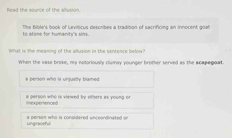 Read the source of the allusion.
The Bible's book of Leviticus describes a tradition of sacrificing an innocent goat
to atone for humanity's sins.
What is the meaning of the allusion in the sentence below?
When the vase broke, my notoriously clumsy younger brother served as the scapegoat.
a person who is unjustly blamed
a person who is viewed by others as young or
inexperienced
a person who is considered uncoordinated or
ungraceful