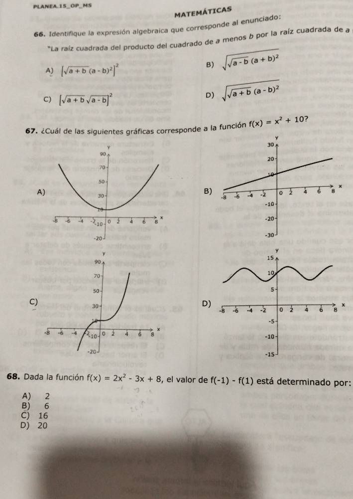 PLANEA.15_OP_MS
MATEMÁTICAS
66. Identifique la expresión algebraica que corresponde al enunciado:
"La raíz cuadrada del producto del cuadrado de a menos b por la raíz cuadrada de a
A) [sqrt(a+b)(a-b)^2]^2
B) sqrt(sqrt a-b)(a+b)^2
C) [sqrt(a+b)sqrt(a-b)]^2
D) sqrt(sqrt a+b)(a-b)^2
67. ¿Cuál de las siguientes gráficas corresponde a la función f(x)=x^2+10 ?
B
A
C
D)

68. Dada la función f(x)=2x^2-3x+8 , el valor de f(-1)-f(1) está determinado por:
A) 2
B) 6
C) 16
D) 20