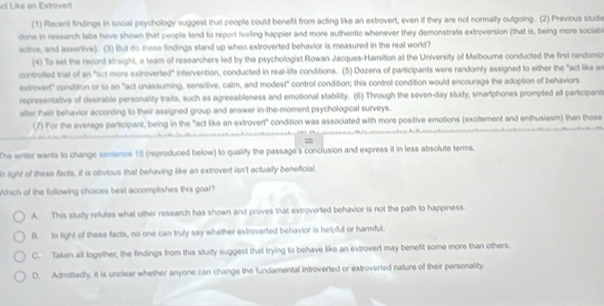 act Like an Extrovert
(1) Recent findings in social psychology suggest that people could benefit from acting like an extrovert, even if they are not normally outgoing. (2) Previous studie
done in research labs have shown that people tend to report feeling happier and more authentic whenever they demonstrate extroversion (that is, being more sociabl
active, and assertive). (3) But do these findings stand up when extroverted behavior is measured in the real world?
(4) To set the record straight, a team of researchers led by the psychologist Rowan Jacques-Hamilton at the University of Melbourne conducted the first randomiz
controiled trial of an "act more extroverted" intervention, conducted in real-life conditions. (5) Dozens of participants were randomly assigned to either the "act like an
extrovert" condition or to an "act unassuming, sensitive, calm, and modest" control condition; this control condition would encourage the adoption of behaviors
representative of desirable personality traits, such as agreeableness and emotional stability. (6) Through the seven-day study, smartphones prompted all participant
after their behavior according to their assigned group and answer in-the-moment psychological surveys.
(7) For the average participant, being in the "act like an extrovert" condition was associated with more positive emotions (excitement and enthusiasm) than those
=
The writer wants to change sentence 15 (reproduced below) to qualify the passage's conclusion and express it in less absolute terms.
In light of these facts, it is obvious that behaving like an extrovert isn't actually beneficial.
Which of the following choices best accomplishes this goal?
A. This study refutes what other research has shown and proves that extroverted behavior is not the path to happiness.
B. In light of these facts, no one can truly say whether extroverted behavior is helpful or harmful.
C. Taken all together, the findings from this study suggest that trying to behave like an extrovert may benefit some more than others.
D. Admittedly, it is unclear whether anyone can change the fundamental introverted or extroverled nature of their personality.