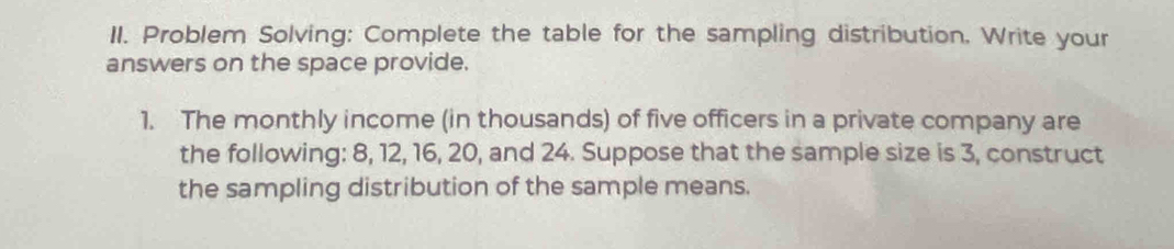 Problem Solving: Complete the table for the sampling distribution. Write your 
answers on the space provide. 
1. The monthly income (in thousands) of five officers in a private company are 
the following: 8, 12, 16, 20, and 24. Suppose that the sample size is 3, construct 
the sampling distribution of the sample means.