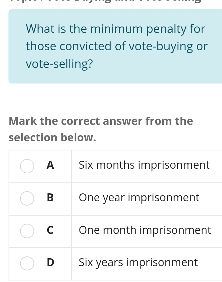 What is the minimum penalty for
those convicted of vote-buying or
vote-selling?
Mark the correct answer from the
selection below.
A Six months imprisonment
B One year imprisonment
C One month imprisonment
D Six years imprisonment