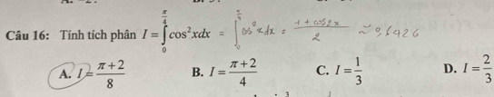 frac 4 
Câu 16: Tính tích phân I=∈tlimits _0^(1cos ^2)xdx
A. I= (π +2)/8  B. I= (π +2)/4  C. I= 1/3  D. I= 2/3 