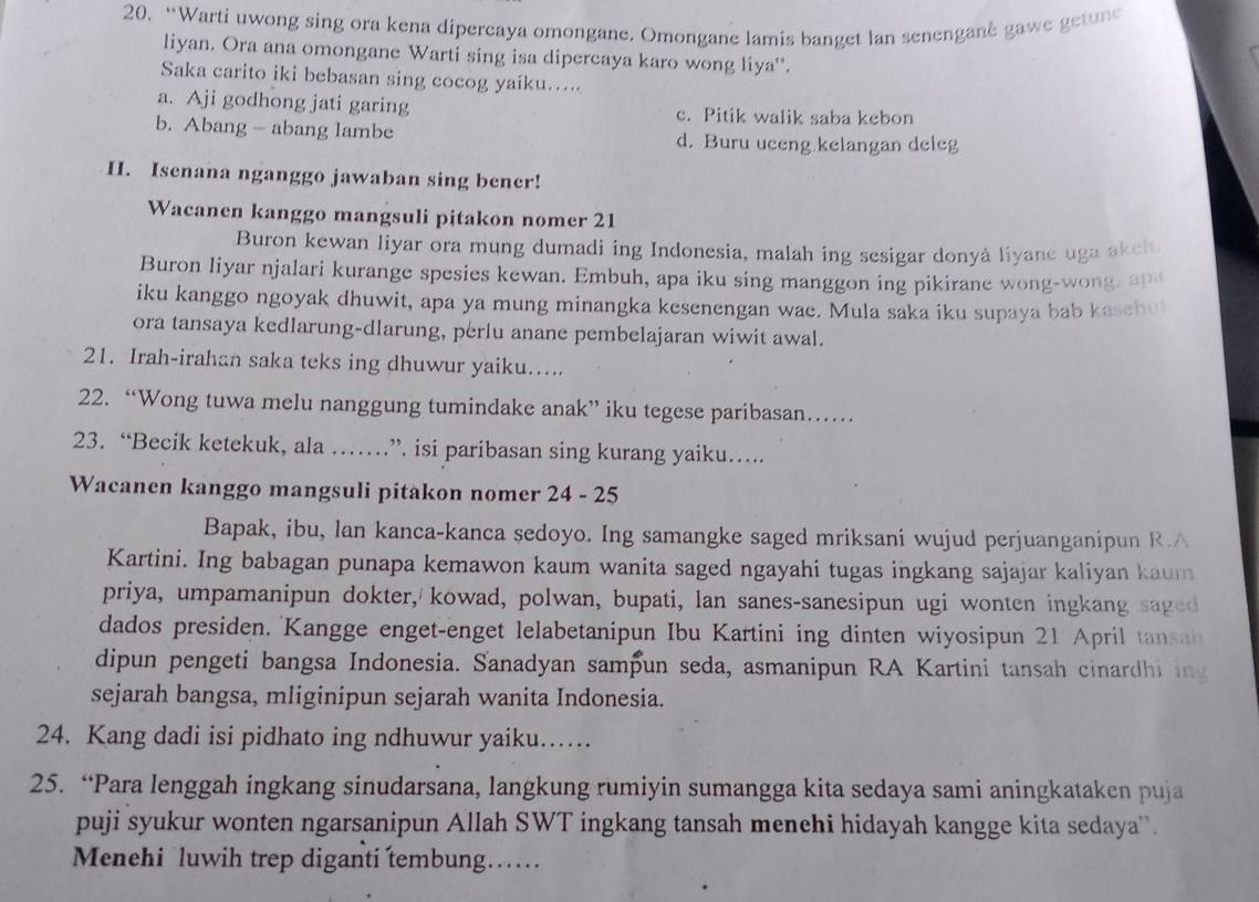 “Warti uwong sing ora kena dipercaya omongane. Omongane lamis banget lan senengane gawe getune
liyan. Ora ana omongane Warti sing isa dipercaya karo wong liya'.
Saka carito iki bebasan sing cocog yaiku…....
a. Aji godhong jati garing c. Pitik walik saba kebon
b. Abang - abang lambe d. Buru uceng kelangan deleg
H. Isenana nganggo jawaban sing bener!
Wacanen kanggo mangsuli pitakon nomer 21
Buron kewan liyar ora mung dumadi ing Indonesia, malah ing sesigar donyá liyane uga akch
Buron liyar njalari kurange spesies kewan. Embuh, apa iku sing manggon ing pikirane wong-wong, ap
iku kanggo ngoyak dhuwit, apa ya mung minangka kesenengan wae. Mula saka iku supaya bab kasehul
ora tansaya kedlarung-dlarung, perlu anane pembelajaran wiwit awal.
21. Irah-irahan saka teks ing dhuwur yaiku…....
22. “Wong tuwa melu nanggung tumindake anak” iku tegese paribasan….
23. “Becik ketekuk, ala ……”. isi paribasan sing kurang yaiku….
Wacanen kanggo mangsuli pitakon nomer 24 - 25
Bapak, ibu, lan kanca-kanca sedoyo. Ing samangke saged mriksani wujud perjuanganipun R.A
Kartini. Ing babagan punapa kemawon kaum wanita saged ngayahi tugas ingkang sajajar kaliyan kaum
priya, umpamanipun dokter, kowad, polwan, bupati, lan sanes-sanesipun ugi wonten ingkang saged
dados presiden. Kangge enget-enget lelabetanipun Ibu Kartini ing dinten wiyosipun 21 April tansa
dipun pengeti bangsa Indonesia. Sanadyan sampun seda, asmanipun RA Kartini tansah cinardhi ing
sejarah bangsa, mliginipun sejarah wanita Indonesia.
24. Kang dadi isi pidhato ing ndhuwur yaiku……
25. “Para lenggah ingkang sinudarsana, langkung rumiyin sumangga kita sedaya sami aningkataken puja
puji syukur wonten ngarsanipun Allah SWT ingkang tansah menehi hidayah kangge kita sedaya'.
Menehi luwih trep diganti tembung……