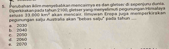 Perubahan iklim menyebabkan mencairnya es dan gletser di sepenjuru dunia.
Diperkirakan pada tahun 2100, gletser yang menyelimuti pegunungan Himalaya
seluas 33.000km^2 akan mencair. Ilmuwan Eropa juga memperkirakan
pegunungan salju Australia akan “bebas salju” pada tahun ....
a. 2030
b. 2040
c. 2050
d. 2060
e. 2070