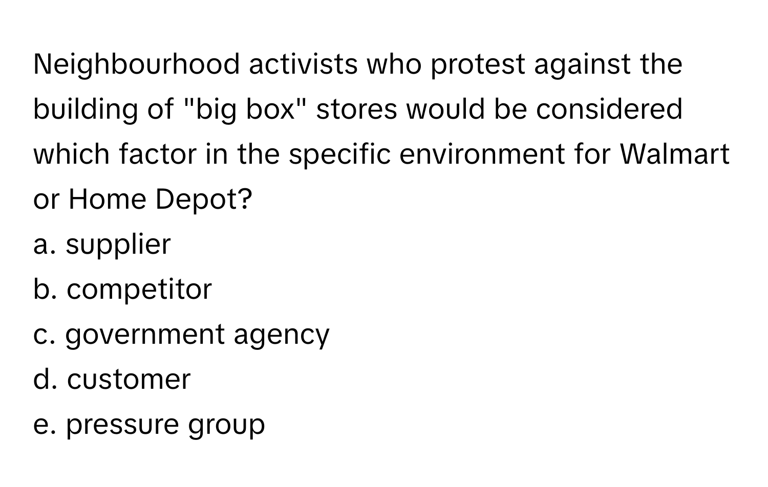 Neighbourhood activists who protest against the building of "big box" stores would be considered which factor in the specific environment for Walmart or Home Depot?

a. supplier
b. competitor
c. government agency
d. customer
e. pressure group