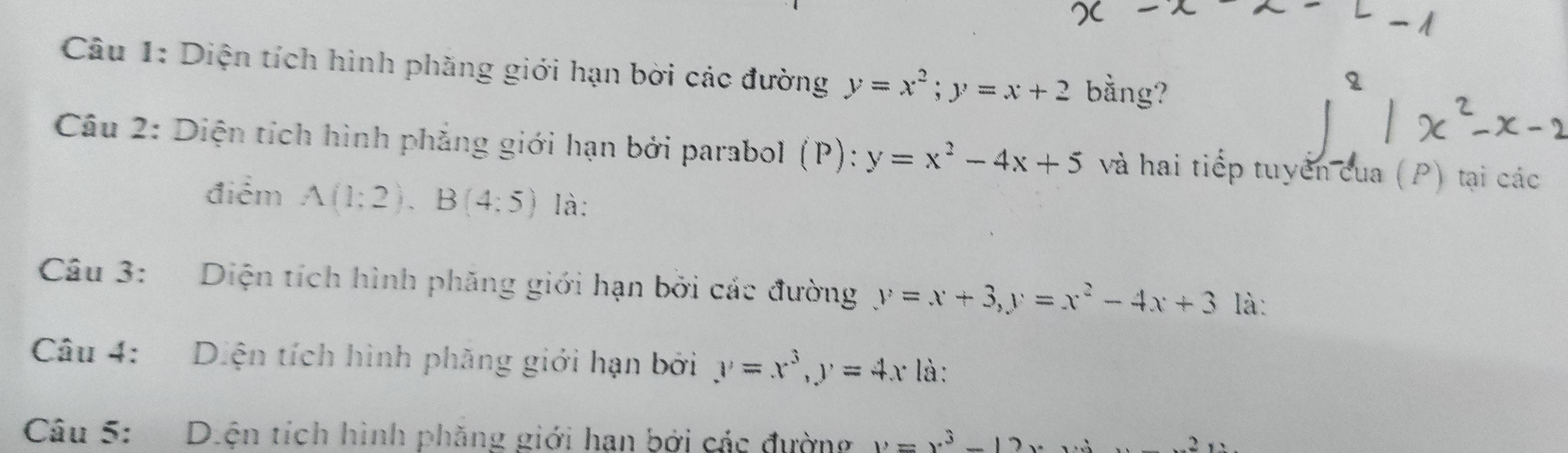 Diện tích hình phăng giới hạn bời các đường y=x^2; y=x+2 bằng? 
Câu 2: Diện tích hình phẳng giới hạn bởi parabol (P): y=x^2-4x+5 và hai tiếp tuyển cua (P) tại các 
điểm A(1:2), B(4;5) là: 
Câu 3: Diện tích hình phăng giới hạn bởi các đường y=x+3, y=x^2-4x+3 là: 
Câu 4: Diện tích hình phăng giới hạn bởi y=x^3, y=4x là: 
Câu 5: Diện tích hình phăng giới hạn bởi các đường y=x^3-12x