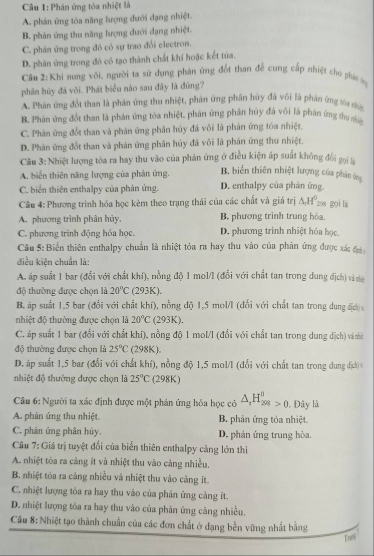 Phản ứng tòa nhiệt là
A. phản ứng tỏa năng lượng dưới dạng nhiệt.
B. phản ứng thu năng lượng đưới dạng nhiệt.
C. phản ứng trong đó có sự trao đổi electron.
D. phản ứng trong đó có tạo thành chất khí hoặc kết tủa.
Câu 2:Khi nung vôi, người ta sử dụng phản ứng đốt than để cung cấp nhiệt cho phân (ng
phân hủy đá vôi. Phát biểu nào sau đây là đúng?
A. Phản ứng đốt than là phản ứng thu nhiệt, phản ứng phân húy đá vôi là phán ứng tóa nhiện
B. Phản ứng đốt than là phản ứng tòa nhiệt, phản ứng phân hủy đá vôi là phản ứng thu nhiệ
C. Phản ứng đốt than và phản ứng phân hủy đá vôi là phản ứng tỏa nhiệt.
D. Phản ứng đốt than và phản ứng phân hủy đá vôi là phản ứng thu nhiệt.
Câu 3: Nhiệt lượng tỏa ra hay thu vào của phản ứng ở điều kiện áp suất không đổi gọi là
A. biến thiên năng lượng của phản ứng.
B. biến thiên nhiệt lượng của phản ứng
C. biển thiên enthalpy của phản ứng. D. enthalpy của phản ứng.
Câu 4: Phương trình hóa học kèm theo trạng thái của các chất và giá trị △ _rH^0_298 gọi là
A. phương trình phân hủy. B. phương trình trung hòa.
C. phương trình động hóa học. D. phương trình nhiệt hóa học.
Câu 5: Biển thiên enthalpy chuẩn là nhiệt tỏa ra hay thu vào của phản ứng được xác định
điều kiện chuẩn là:
A. áp suất 1 bar (đối với chất khí), nồng độ 1 mol/l (đối với chất tan trong dung dịch) và nhiề
độ thường được chọn là 20°C C 93K)
B. áp suất 1,5 bar (đối với chất khí), nồng độ 1,5 mol/l (đối với chất tan trong dung dịch)
nhiệt độ thường được chọn là 20°C (293K).
C. áp suất 1 bar (đối với chất khí), nồng độ 1 mol/l (đối với chất tan trong dung dịch) và nhề
độ thường được chọn là 25°C (298K).
D. áp suất 1,5 bar (đối với chất khí), nồng độ 1,5 mol/l (đối với chất tan trong dung đdịch)
nhiệt độ thường được chọn là 25°C (298K)
Câu 6: Người ta xác định được một phản ứng hóa học có △ _rH_(298)^0>0.. Đây là
A. phản ứng thu nhiệt. B. phản ứng tỏa nhiệt.
C. phản ứng phân hủy. D. phản ứng trung hòa.
Câu 7: Giá trị tuyệt đối của biến thiên enthalpy càng lớn thì
A. nhiệt tỏa ra càng ít và nhiệt thu vào càng nhiều.
B. nhiệt tỏa ra càng nhiều và nhiệt thu vào càng ít.
C. nhiệt lượng tỏa ra hay thu vào của phản ứng càng ít.
D. nhiệt lượng tỏa ra hay thu vào của phản ứng cảng nhiều.
Câu 8: Nhiệt tạo thành chuẩn của các đơn chất ở dạng bền vững nhất bằng
Trani