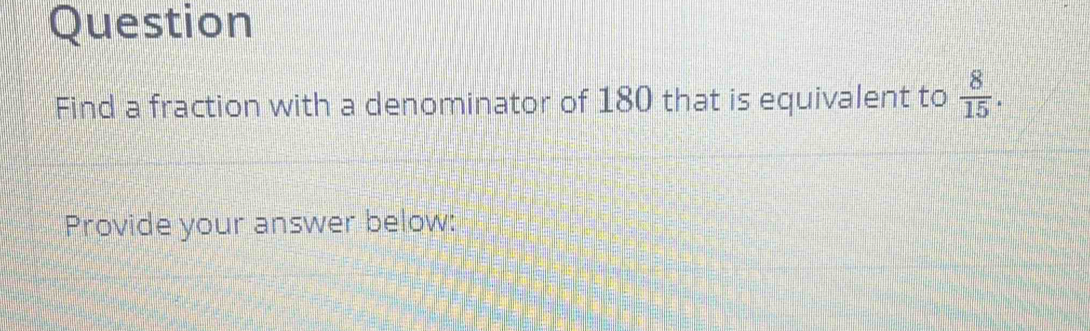 Question 
Find a fraction with a denominator of 180 that is equivalent to  8/15 . 
Provide your answer below: