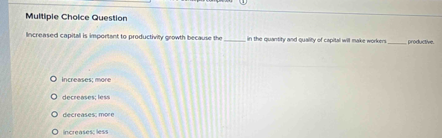 Question
Increased capital is important to productivity growth because the _in the quantity and quality of capital will make workers _productive.
increases; more
decreases; less
decreases; more
increases; less