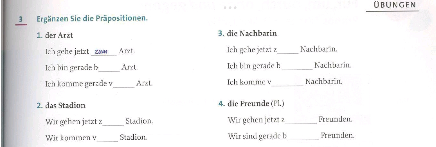 übunGEn 
3 Ergänzen Sie die Präpositionen. 
1. der Arzt 3. die Nachbarin 
Ich gehe jetzt _zum_ Arzt. Ich gehe jetzt z_ Nachbarin. 
Ich bin gerade b_ Arzt. Ich bin gerade b_ Nachbarin. 
Ich komme gerade v_ Arzt. Ich komme v_ Nachbarin. 
2. das Stadion 4. die Freunde (Pl.) 
Wir gehen jetzt z_ Stadion. Wir gehen jetzt z_ Freunden. 
Wir kommen v _Stadion. Wir sind gerade b_ Freunden.