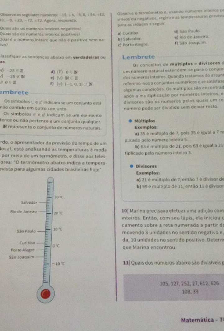 Observe os seguintes numeros: − 15, + 6, −1, 0,÷ 54, ÷ 12. Observe o termómetro e, usando números inteiros pe
-8,4 23, - 72, ÷ 72. Agora, responda. sitivos ou negativos, registre as temperaturas previst
para as cidades a seguir.
Quais são os números inteiros negativos?
Quais são os números inteiros positivos? a) Curitiba. d) São Paulo.
Qual é o número inteiro que não é positivo nem ne- b) Salvador. e) Rio de Janeiro
Iva? c) Parto Alegre. f) São Joaquim.
lassifique as sentenças abaixo em verdadeiras ou Lembrete
Os conceitos de múltipios e divisores e
6-25∈ Z d) (Y) 0∈ 2surd um número natural estendem-se para o conjun
1-25!= 1N e) M N⊂ Z
dos números inteiros. Quando tratamos do assun
0∈ Z 1  (-1,0,1]DN referimo-nos a conjuntos numéricos que satisfaze
embrete
algumas condições. Os múltiplos são encontrad
após a multiplicação por números inteiros, e
Os símbolos é e ζ indicam se um conjunto está divisores são os números pelos quais um ce
cão contido em autro conjunto número pode ser dividido sem deixar resto.
Os símbolos é e é indicam se um elemento
tence ou não pertence a um conjunto qualquer. Múltiplos
N representa o conjunto de números naturais. Exemplos:
a) 35 é múltiplo de 7, pois 35 é igual a 7 m
rdo, o apresentador da previsão do tempo de um plicado pelo número inteiro 5.
b) 63 é múltiplo de 21, pois 63 é igual a 21
local, está analisando as temperaturas à moda tiplicado pelo número inteiro 3.
por meio de um termômetro, e disse aos teles
ores: "O termômetro abaixo indica a tempera- Divisores
evista para algumas cidades brasileiras hoje".
Exemplos:
a) 21 é múltiplo de 7, então 7 é divisor de
b) 99 é múltiplo de 11, então 11 é divisor
10| Marina precisava efetuar uma adição com
inteiros. Então, com seu lápis, ela iniciou u
camento sobre a reta numerada a partir do
movendo 8 unidades no sentido negativo e,
da, 10 unidades no sentido positivo. Determ
que Marina encontrou.
11J Quais dos números abaixo são divisiveis 
105, 127, 252, 27, 612, 626
108, 39
Matemática - 7ª