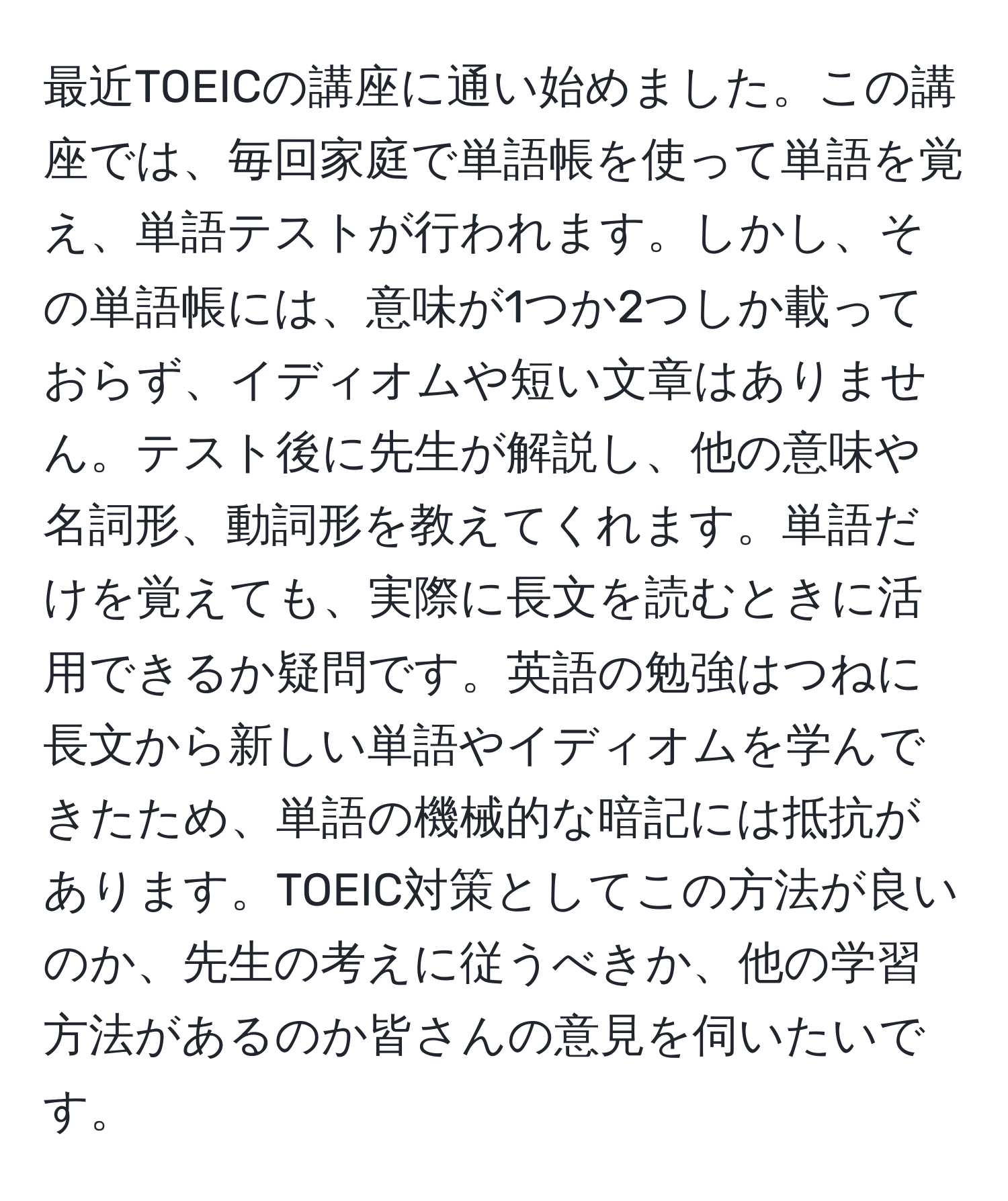 最近TOEICの講座に通い始めました。この講座では、毎回家庭で単語帳を使って単語を覚え、単語テストが行われます。しかし、その単語帳には、意味が1つか2つしか載っておらず、イディオムや短い文章はありません。テスト後に先生が解説し、他の意味や名詞形、動詞形を教えてくれます。単語だけを覚えても、実際に長文を読むときに活用できるか疑問です。英語の勉強はつねに長文から新しい単語やイディオムを学んできたため、単語の機械的な暗記には抵抗があります。TOEIC対策としてこの方法が良いのか、先生の考えに従うべきか、他の学習方法があるのか皆さんの意見を伺いたいです。