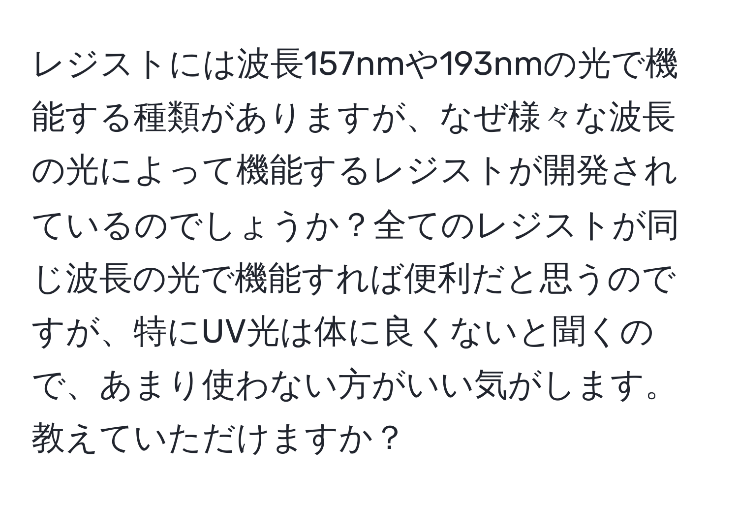 レジストには波長157nmや193nmの光で機能する種類がありますが、なぜ様々な波長の光によって機能するレジストが開発されているのでしょうか？全てのレジストが同じ波長の光で機能すれば便利だと思うのですが、特にUV光は体に良くないと聞くので、あまり使わない方がいい気がします。教えていただけますか？