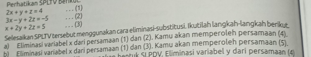 Perhatíkan SPLTV Beřikul
2x+y+z=4.. . (1)
3x-y+2z=-5. . . (2)
x+2y+2z=5. . .(3)
Selesaikan SPLTV tersebut menggunakan cara eliminasi-substitusi. Ikutilah langkah-langkah berikut.
a) Eliminasi variabel x dari persamaan (1) dan (2). Kamu akan memperoleh persamaan (4).
b Eliminasi variabel x dari persamaan (1) dan (3). Kamu akan memperoleh persamaan (5).
*dk SLPDV. Eliminasi variabel y dari persamaan (4