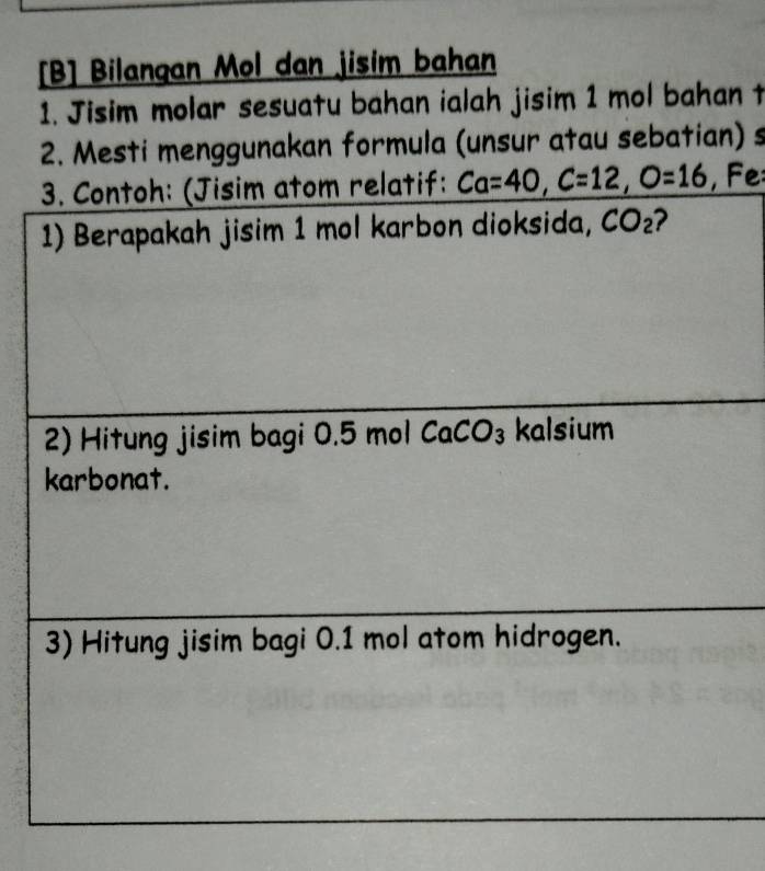 [B] Bilangan Mol dan jisim bahan 
1. Jisim molar sesuatu bahan ialah jisim 1 mol bahan t 
2. Mesti menggunakan formula (unsur atau sebatian) s 
3. Contoh: (Jisim atom relatif: Ca=40, C=12, O=16 , F 
1) Berapakah jisim 1 mol karbon dioksida, CO_2 2 
2) Hitung jisim bagi 0.5 mol CaCO_3 kalsium 
karbonat. 
3) Hitung jisim bagi 0.1 mol atom hidrogen.