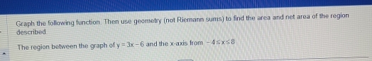 Graph the following function. Then use geometry (not Riemann sums) to find the area and net area of the region 
described 
The region between the graph of y=3x-6 and the x-axis from -4≤ x≤ 8