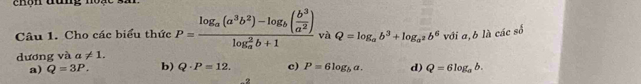 chộn đun g n 
Câu 1. Cho các biểu thức P=frac log _a(a^3b^2)-log _b( b^3/a^2 )(log _a)^2b+1 và Q=log _ab^3+log _a^2b^6 với a, b là các số
dương và a!= 1.
a) Q=3P. b) Q· P=12. c) P=6log _ba. d) Q=6log _ab. 
-2