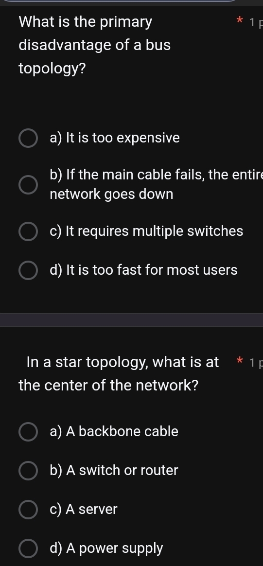 What is the primary
disadvantage of a bus
topology?
a) It is too expensive
b) If the main cable fails, the entire
network goes down
c) It requires multiple switches
d) It is too fast for most users
In a star topology, what is at 1
the center of the network?
a) A backbone cable
b) A switch or router
c) A server
d) A power supply