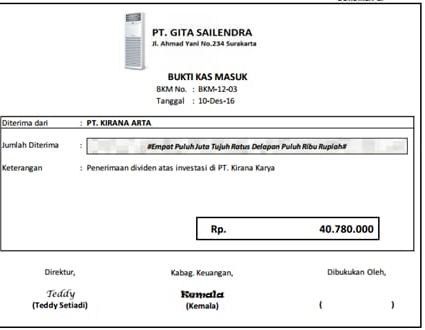 PT. GITA SAILENDRA 
JI. Ahmad Yani No. 234 Surskarta 
BUKTI KAS MASUK 
BIKM Na. ： BIKM -12-03
Tanggal : 10 -Des- 16
Diterima dari : PT. KIRANA ARTA 
Jumlah Diterima : #Empat Puluh Juta Tujuh Ratus Delapan Puluh Ribu Rupiah# 
Keterangan : Penerimaan dividen atas investasi di PT. Kirana Karya
Rp. 40.780.000
Direktur, Kabag. Keuangan, Dibukukan Oleh, 
Teddy Kumala 
(Teddy Setiadi) (Kemala)  )