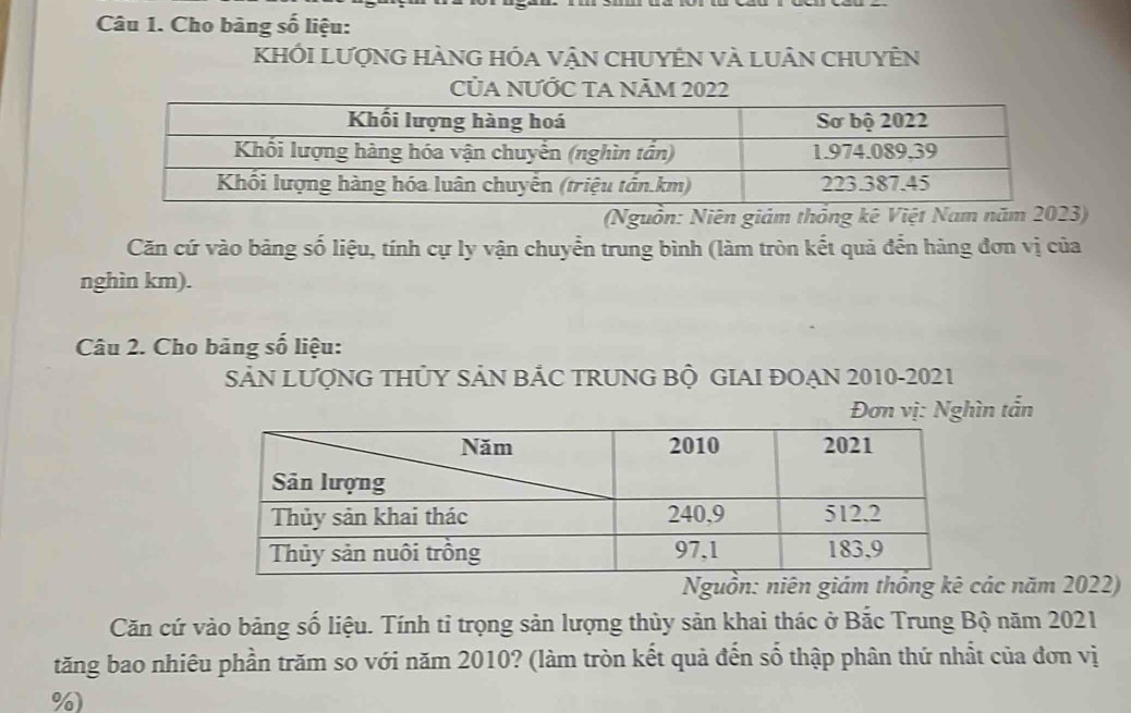 Cho bảng số liệu: 
KhỐI LượnG HÀNG HÓa vậN CHUYÊN Và LUân CHUYÊN 
CủA NƯỚC TA NăM 2022 
(Nguồn: Niên giám thống kê Việt Nam năm 2 
Căn cứ vào bảng số liệu, tính cự ly vận chuyển trung bình (làm tròn kết quả đến hàng đơn vị của 
nghìn km). 
Câu 2. Cho bảng số liệu: 
SẢN LƯợNG THỦY SẢN BẢC TRUNG BỘ GIAI ĐOẠN 2010-2021 
Đơn vị: Nghìn tấn 
Nguồn: niênốnác năm 2022) 
Căn cứ vào bảng số liệu. Tính tỉ trọng sản lượng thủy sản khai thác ở Bắc Trung Bộ năm 2021 
tăng bao nhiêu phần trăm so với năm 2010? (làm tròn kết quả đến số thập phân thứ nhất của đơn vị 
%)