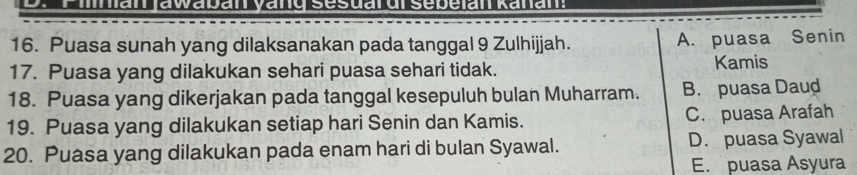 Puasa sunah yang dilaksanakan pada tanggal 9 Zulhijjah. A. puasa Senin
17. Puasa yang dilakukan sehari puasa sehari tidak.
Kamis
18. Puasa yang dikerjakan pada tanggal kesepuluh bulan Muharram. B. puasa Daud
19. Puasa yang dilakukan setiap hari Senin dan Kamis. C. puasa Arafah
20. Puasa yang dilakukan pada enam hari di bulan Syawal. D. puasa Syawal
E. puasa Asyura