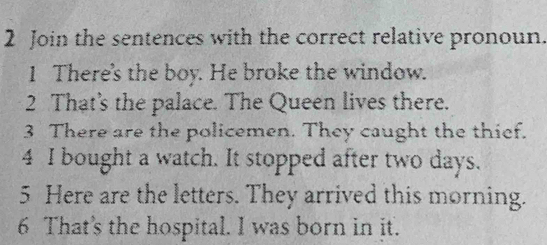 Join the sentences with the correct relative pronoun. 
1 There's the boy. He broke the window. 
2 That's the palace. The Queen lives there. 
3 There are the policemen. They caught the thief. 
4 I bought a watch. It stopped after two days. 
5 Here are the letters. They arrived this morning. 
6 That's the hospital. I was born in jit.