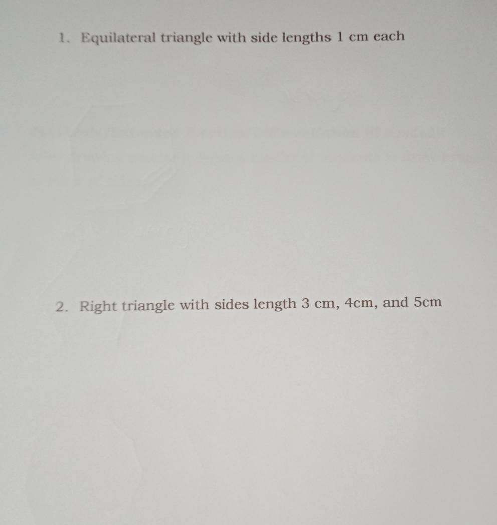 Equilateral triangle with side lengths 1 cm each 
2. Right triangle with sides length 3 cm, 4cm, and 5cm