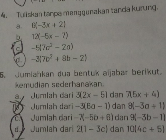 Tuliskan tanpa menggunakan tanda kurung. 
a. 6(-3x+2)
b. 12(-5x-7)
C. -5(7a^2-2a)
d. -3(7b^2+8b-2)
5. Jumlahkan dua bentuk aljabar berikut, 
kemudian sederhanakan. 
a. Jumlah dari 3(2x-5) dan 7(5x+4)
b. Jumlah dari -3(6a-1) dan 8(-3a+1)
c. Jumlah dari -7(-5b+6) dan 9(-3b-1)
d. Jumlah dari 2(1-3c) dan 10(4c+5)