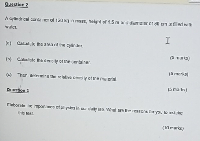 A cylindrical container of 120 kg in mass, height of 1.5 m and diameter of 80 cm is filled with 
water. 
(a) Calculate the area of the cylinder. 
(5 marks) 
(b) Calculate the density of the container. 
(5 marks) 
(c) Then, determine the relative density of the material. 
Question 3 
(5 marks) 
Elaborate the importance of physics in our daily life. What are the reasons for you to re-take 
this test. 
(10 marks)