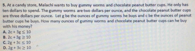 At a candy store, Malachi wants to buy gummy worms and chocolate peanut butter cups. He only has
ten dollars to spend. The gummy worms are two dollars per ounce, and the chocolate peanut butter cups
are three dollars per ounce. Let g be the ounces of gummy worms he buys and c be the ounces of peanut
butter cups he buys. How many ounces of gummy worms and chocolate peanut butter cups can he buy
with his money?
A. 2c+3g≤ 10
B. 2c+3g≥ 10
C. 2g+3c≤ 10
D. 2g+3c≥ 10